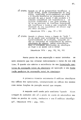 2~ ETAPA: Quando ~e vê na ee~~pectiva hi4tõ~ica a
noçio total, po~em4upnatempo~al de ideo
logia, ~ealizado p~incipalmente po~ Hegd
e a E4cdla Hi4tô~ica ao de6ende~em a 4U-
p04ição de que o mundo ~ uma unidade e i
40mente conceblvel com ~e6e~ência a um
~ujeito conhecedo~ e que e4ta unidade e~
ta em um pnoce4~0 de contInua tnan~60~mã
ção hi~tõ~ica e tende a uma con~tante ~e~
tau~ação de ~eu equilIb~io em nZvei~ ~em
pne mai~ elevado~.
IMannheim 1976 - pago 92 e 93)
a3. ETAPA: Quando a Cla.4~e. tomou o luga~ do "60lk "
ou da nação como po~tado~a da con~ciência;
hi~to~icamente em evolução, 4u~gindo en-
tão 04 conceito4 de con4ciência de cla4~e,
ideologia de cla~~e, 6al~a con~ciência.
Aqui a concepçao pa~ticula~ de ideologia
4e liga e 4e 6unde com a total
IMannheim 1976 - pago 93, 94, 95)
87.
Neste ponto de sua.exposição o autor introduz um
novo conceito que vai alterar radicalmente o curso de sua anã
lise. ~ quando ele admite a existência de uma formulação res-
trita da concepção total de ideologia em oposição a uma formu
lação genérica da concepçao total de ideologia.
A primeira visaria unicamente à análise ideológica
das idéias dos opositores, interpretando as idéias dos mesmos
como meras funções da posição social que ocupam.
A segunda será usada pelo analista "quando
cd4ag~m de ~ubmetek não ~õ o ponto de vi~ta do adve~~ã~io ma~
toaô~ 04 ponto4 de vi4ta, inclu4ive o 4eu ã anãli~e ideolõgi-
c.a". (Mannheim 7976 - pago 703).
 