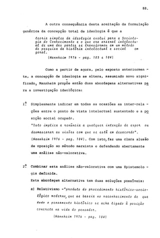 88.
A outra consequência desta aceitação da formulação
genérica da concepção total de ideologia é que a
teo~~a ~~mple~ da ~deolog~a evolu~ pa~a a Soe~olo­
g~a do Conhee~mento e o que e~a a~~enal ~nteleetu­
al de uma da~ pa~te~ ~e t~an~604mou em um método
de pe~qu~~a da h~~tô4~a ~nteleetual e ~oe~al em
ge~al.
(Mannhe~m 1976 - pago 103 e 104)
Como a partir de agora, pelo exposto anteriormen-
te, a concepção de ideologia se altera, assumindo novo signi-
..
ficado, Mannheim propõe então duas abordagens alternativas p~
ra a investigação ideológica:
l~ Simplesmente indicar em todas as ocasiões as inter-rela -
ções entre o ponto de vista intelectual sustentado e a PQ
sição social ocupada.
"I6to ~mpl~ea a 4en~ne~a a qualque~ ~ntenç~o de expo~ ou
de~ma~ea~a~ a~ v~~5e~ eom que 6e e6ta em de~aeo~do".
(Mannhe~m 1976 - pago 104). Com isto/faz uma clara alusão
de oposição ao método marxista e defendendo abertamente
uma análise não-valorativa.
2~ Combinar esta análise não-valorativa com uma Epistemolo -
gia definida.
Esta abordagem alternativa tem duas soluções possíveis:
â' Rêlãtivismb -"pJr.oduto do p~oeed~mento h~6tõ~~eo-~oe~0-
l6dl~a mddtJr.n~ que ~e ba~e~a no neeonhee~mento de que
~odo o pên6dmen~o hi6tõ4ieo 6e aeha l~gado ã p06~Ç~O
eone~eta na v~da do pen6ado4.
(Mannheim 1976 - pago 104)
 