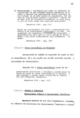 b) Relacionismo - ~econhece~ que todoA 0.6 elemento.6 de
.6~gn~6~cado em uma ~~tua~~o mantem ~e6e~ênc~a um ao
out~o e de~ivam 4ua .6ign~6~caçao de.6ta ~eclp~oca ~n
te~-~elação em um dado quad~o de pen.6amento. Tal4Z4
tema de 4ign~óicad04 40mente e ~o.64Zvel e válido em
um dado t~po de eX~4tênc~a hi4tõ~ica, ao qual óo~ne
ce po~ um ce~to tempo 4ua exp~e44ão ap~op~iada. -
(Mannheim 1976 - pag 112)
Ve4de que ~econheçamo4 que todo o conhecimento hi4-
tõ~ico e um conhecimento ~elacional e 4Õ pode 4e~
6o~mulado com ~e6 e~ência a' pO.6-tçao do ob.6 e~vado~ ,
de6~ontamo-no4 ma~.6 uma vez com a ta~eóa de di4c~i­
m~na~ o que ne.6te conhecimento .6eja ve~dadei~o ou
6al.6 o.
(Mannheim 1976 - pago 105)
2.5.1.2 - Falsa Consciência em H.annheim
89.
Apropriando-se também do marxismo da noçao de fal-
sa consciência, dá a ela porém uma versão alterada segundo a
Sociologia do Conhecimento.
Segundo ele a falsa consciência surge de um:
conhecimento di.6to~cido e ideolõgico quando deixa de
leva~ em conta a.6 nova.6 ~ealidade.6 ao .6e aplica~ a
uma .6ituação e quando tenta ocultã-la.6 ao ~e6let1
la~ com catego~ia.6 imp~õp~ia.6.
(Ma.nnheim 1976 - pago 122)
2.5.1.3 - UTQ~.IA_ .~.. JI)~QJ.,OGIA
Metital.tdade. JJtQJ2i.Cél X Mentalidade Ideológica
Máftfth.1m prooura em sua obra fundamental, verdadei
ro clássico da Sociologia do conhecimento,~Ideologia e UtoPia:
 