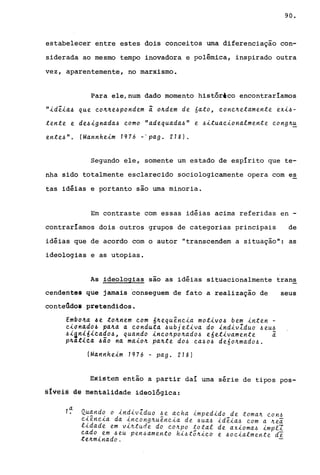 90.
estabelecer entre estes dois conceitos uma diferenciação con-
siderada ao mesmo tempo inovadora e polêmica, inspirado outra
vez, aparentemente, no marxismo.
Para ele,num dado momento histórico encontraríamos
"id~ia~ que eo~~e~pondem i o~dem de 6ato, eone~etamente exi~­
tente e de~ignada~ eomo "adequada~" e .6ituaeionalmente. eong~~
e.nte.~". (Mannhe.im 1976 -"pago 218).
Segundo ele, somente um estado de espírito que te-
nha sido totalmente esclarecido sociologicamente opera com es
tas idéias e portanto são uma minoria.
Em contraste com essas idéias acima referidas en -
contraríamos dois outros grupos de categorias principais de
idéias que de acordo com o autor "transcendem a situação": as
ideologias e as utopias.
As ideologias são as idéias situacionalmente trans
cendentes que jamais ·conseguem de fato a realização de
conteGdÓI pretendidos.
Embo~a 4e to~ne.m eom 6~equêneia motivo~ be.m inte.n -
eionado.6 pa~a a eonduta ~ubje.tiva do indivIduo .6eu.6
~i~n~6ieado~, quando ineo~po~ado.6 e6e.tivame.nte. i
p4at~ea .6ão na maio~ pa~te. do.6 ea.6O.6 de.6o~mado.6.
IMannheim 1976 - pago 218)
seus
~xistem éntão a partir daí uma série de tipos pos-
§Ivêl§ dê méntalidade ideológica:
1~ Quando o indivIduo .6e aeha impedido de toma~ eon.6
eiêneia da ineong~uêneia de. .6ua.6 idêia.6 eom a ~e.a
lidade e.m vi~tude. do eo~po ~otal de axioma.6 imp.e.I
eado em ~e.u pe.n.6ame.nto hi.6to~ieo e .6oeialmente. de
te.~minado.
 