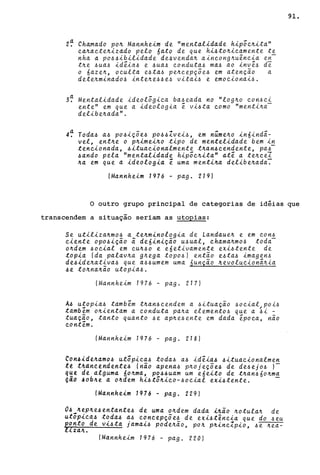 2~ Chamado po~ Mannheim de "mentalidade hip;c~ita"
ca~acte~izddo pelo 6ato de que hi4to~icamente te
nha a P044ibilidade'de4venda~ aincong~u~ncia en
t~e 4ua4 id~ia4 e 4ua4 conduta4 ma4 ao inv~4 d~
o 6aze~, oculta e4ta4 pe~cepçõe4 em atenção a
dete~minad04 inte~e44e4 vitai4 e emocionai4.
3~ Mentalidade ideol5gica ba4eada no "log~o con4ci
ente" em que a ideologia ~ vi4ta como "menti~a­
delibe~ada" .
4~ Toda4 a4 p04içõe4 p044Zvei4, em núme~o in6indã-
vel, ent~e o p~imei~o tipo de mentelidade bem in
tencionada, 4ituacionalmente t~an4cendente, pa4-
4ando pela "mentalidade hip;c~ita" at~ a te~ceI
~a em Que a ideologia ~ uma menti~a delibe~ada~
(Mannheim 1976 - pago 219)
91.
o outro grupo principal de categorias de idéias que
transcendem a situação seriam as utopias:
Se utiliza~m04 a te~minologia de Landaue~ e em con4
ciente opo4ição ã de6inição u4ual, chama~mo4 toda-
o~dem 40cial em CU~40 e e6etivamente exi4tente de
topia (da palav~a g~ega tOp04) então e4ta4 imagen4
de4ide~ativa4 que a44umem uma 6unção ~evolucionã~ia
4e to~na~ão utopia4.
(Mannheim 1976 - pag. 217)
A4 utopia4 tamb~m t~an4cendem a 4ituação 40cial POi4
tamb~m o~ientam a conduta pa~a element04 que a ~i -
tuação, tanto quanto 4e ap~e4ente em dada ~poca, não
cont~m.
(Mannheim 1976 - pago 218)
Con~ide~am04 utopica4 toda4 a4 id~ia4 4ituacionalmen
te t4àn~~ndente4 (não apena4 p~ojeçõe4 de de4ej04 )-
q~t de alguma 6o~ma, p044uam um e6eito de t~an46o~ma
~dO ~ob4e a o~dem hi4to~ico-40cial exi4tente. -
(Mannheim 1976 - pago 229)
04 ~ep~e4entante4 de uma o~dem dada ~~ao ~otula~ de
utopica4 t~da4 ~4 c~ncepçõe~ de exi4tênc~a que do 4eu
2~nto de v~4ta jama~4 pode~ao, po~ p~inc~pio, 4e ~ea-
~za~.
(Mannheim 1976 - pago 220)
 