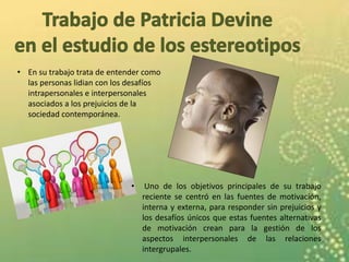 • En su trabajo trata de entender como
las personas lidian con los desafíos
intrapersonales e interpersonales
asociados a los prejuicios de la
sociedad contemporánea.
• Uno de los objetivos principales de su trabajo
reciente se centró en las fuentes de motivación,
interna y externa, para responder sin prejuicios y
los desafíos únicos que estas fuentes alternativas
de motivación crean para la gestión de los
aspectos interpersonales de las relaciones
intergrupales.
 