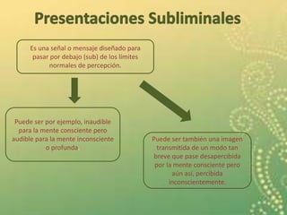 Es una señal o mensaje diseñado para
pasar por debajo (sub) de los límites
normales de percepción.
Puede ser por ejemplo, inaudible
para la mente consciente pero
audible para la mente inconsciente
o profunda.
Puede ser también una imagen
transmitida de un modo tan
breve que pase desapercibida
por la mente consciente pero
aún así, percibida
inconscientemente.
 