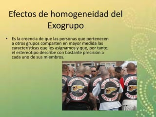Efectos de homogeneidad del
Exogrupo
• Es la creencia de que las personas que pertenecen
a otros grupos comparten en mayor medida las
características que les asignamos y que, por tanto,
el estereotipo describe con bastante precisión a
cada uno de sus miembros.
 