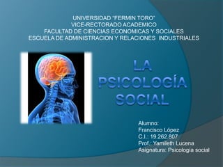 UNIVERSIDAD “FERMIN TORO” VICE-RECTORADO ACADEMICO FACULTAD DE CIENCIAS ECONOMICAS Y SOCIALES ESCUELA DE ADMINISTRACION Y RELACIONES  INDUSTRIALES La psicología social Alumno: Francisco López C.I.: 19.262.807 Prof.: Yamileth Lucena Asignatura: Psicología social 