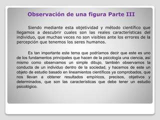 Observación de una figura Parte III
Siendo mediante esta objetividad y método científico que
llegamos a descubrir cuales son las reales características del
individuo, que muchas veces no son visibles ante los errores de la
percepción que tenemos los seres humanos.
Es tan importante este tema que podríamos decir que este es uno
de los fundamentos principales que hacen de la psicología una ciencia, así
mismo como observamos un simple dibujo, también observamos la
conducta de un individuo dentro de la sociedad, y hacemos de este un
objeto de estudio basado en lineamientos científicos ya comprobados, que
nos llevan a obtener resultados empíricos, precisos, objetivos y
determinados, que son las características que debe tener un estudio
psicológico.
 