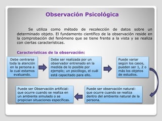 Observación Psicológica
Se utiliza como método de recolección de datos sobre un
determinado objeto. El fundamento científico de la observación reside en
la comprobación del fenómeno que se tiene frente a la vista y se realiza
con ciertas características.
Características de la observación:
Debe centrarse
toda la atención
en la persona a
la cual estamos
evaluando.
Puede variar
según los casos,
pueden ser 1, 2 o
más los objetos
de estudios.
Debe ser realizada por un
observador entrenado en la
medida de lo posible por
ejemplo; un psicólogo, el cuál
está capacitado para ello.
Puede ser observación natural:
que ocurre cuando se realiza
dentro del ambiente natural de la
persona.
Puede ser Observación artificial:
que ocurre cuando se realiza en
un ambiente simulado o se
propician situaciones específicas.
 
