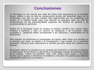 Conclusiones
 La Psicología es una ciencia que cada día cobra más importancia en la sociedad
actual, debido a que no solo es consecuencia directa del desarrollo lógico de la
humanidad, sino que en gran medida está determinada por los problemas que
surgen en la práctica social, para cuya solución se requieren cada vez más los
conocimientos de las particularidades psíquicas del hombre en general y de
su personalidad en particular.
 Dentro de la Psicología Social se emplea el método científico que incluye leyes,
modelos e hipótesis y todo un sistema de categorías y de conceptos. Estos
conceptos y categorías deben corresponder a las relaciones y propiedades de los
fenómenos.
 Para estudiar los fenómenos el investigador de campo, debe ubicar sus estudios en
la tipología que mejor se adapte a la investigación y que cumpla con el propósito
planteado. Cobrando gran importancia la claridad que éste tenga del problema que
plantea.
 Para poder obtener la claridad que se necesita del fenómeno o conducta a estudiar,
la observación de los hechos, le permitirá al investigador durante las diversas etapas
de su trabajo, utilizar sus sentidos: oído, vista, olfato, tacto, gusto, y acumular
hechos que le ayuden a identificar el problema y descubrir las pautas para elaborar
una solución teórica de su problema.
 