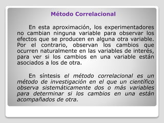 Método Correlacional
En esta aproximación, los experimentadores
no cambian ninguna variable para observar los
efectos que se producen en alguna otra variable.
Por el contrario, observan los cambios que
ocurren naturalmente en las variables de interés,
para ver si los cambios en una variable están
asociados a los de otra.
En síntesis el método correlacional es un
método de investigación en el que un científico
observa sistemáticamente dos o más variables
para determinar si los cambios en una están
acompañados de otra.
 