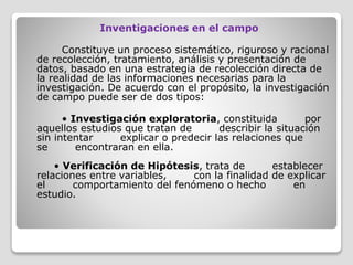 Inventigaciones en el campo
Constituye un proceso sistemático, riguroso y racional
de recolección, tratamiento, análisis y presentación de
datos, basado en una estrategia de recolección directa de
la realidad de las informaciones necesarias para la
investigación. De acuerdo con el propósito, la investigación
de campo puede ser de dos tipos:
• Investigación exploratoria, constituida por
aquellos estudios que tratan de describir la situación
sin intentar explicar o predecir las relaciones que
se encontraran en ella.
• Verificación de Hipótesis, trata de establecer
relaciones entre variables, con la finalidad de explicar
el comportamiento del fenómeno o hecho en
estudio.
 