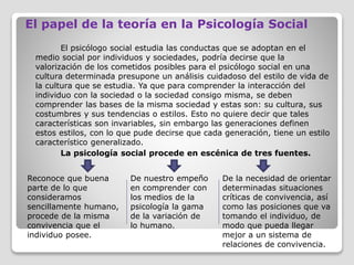 El papel de la teoría en la Psicología Social
El psicólogo social estudia las conductas que se adoptan en el
medio social por individuos y sociedades, podría decirse que la
valorización de los cometidos posibles para el psicólogo social en una
cultura determinada presupone un análisis cuidadoso del estilo de vida de
la cultura que se estudia. Ya que para comprender la interacción del
individuo con la sociedad o la sociedad consigo misma, se deben
comprender las bases de la misma sociedad y estas son: su cultura, sus
costumbres y sus tendencias o estilos. Esto no quiere decir que tales
características son invariables, sin embargo las generaciones definen
estos estilos, con lo que pude decirse que cada generación, tiene un estilo
característico generalizado.
La psicología social procede en escénica de tres fuentes.
Reconoce que buena
parte de lo que
consideramos
sencillamente humano,
procede de la misma
convivencia que el
individuo posee.
De nuestro empeño
en comprender con
los medios de la
psicología la gama
de la variación de
lo humano.
De la necesidad de orientar
determinadas situaciones
críticas de convivencia, así
como las posiciones que va
tomando el individuo, de
modo que pueda llegar
mejor a un sistema de
relaciones de convivencia.
 
