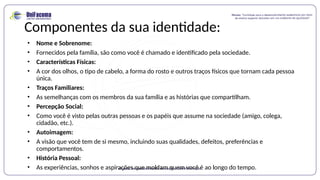 Componentes da sua identidade:
• Nome e Sobrenome:
• Fornecidos pela família, são como você é chamado e identificado pela sociedade.
• Características Físicas:
• A cor dos olhos, o tipo de cabelo, a forma do rosto e outros traços físicos que tornam cada pessoa
única.
• Traços Familiares:
• As semelhanças com os membros da sua família e as histórias que compartilham.
• Percepção Social:
• Como você é visto pelas outras pessoas e os papéis que assume na sociedade (amigo, colega,
cidadão, etc.).
• Autoimagem:
• A visão que você tem de si mesmo, incluindo suas qualidades, defeitos, preferências e
comportamentos.
• História Pessoal:
• As experiências, sonhos e aspirações que moldam quem você é ao longo do tempo.
 