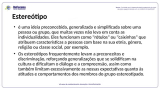 Estereótipo
• é uma ideia preconcebida, generalizada e simplificada sobre uma
pessoa ou grupo, que muitas vezes não leva em conta as
individualidades. Eles funcionam como "rótulos" ou "caixinhas" que
atribuem características a pessoas com base na sua etnia, género,
religião ou classe social, por exemplo.
• Os estereótipos frequentemente levam a preconceitos e
discriminação, reforçando generalizações que se solidificam na
cultura e dificultam o diálogo e a compreensão, assim como
também limitam excessivamente as nossas expectativas quanto às
atitudes e comportamentos dos membros do grupo estereotipado.
 