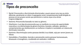 Tipos de preconceito
• Racial: Preconceito e discriminação direcionados a quem possui uma raça ou etnia
diferente, geralmente se refere à segregação racial; comportamento hostil dirigido às
pessoas ou aos grupos sociais que pertencem a outras raças e/ou etnias
(negros;indígenas)
• Sexismo: Preconceito baseado no sexo ou gênero;
• Machismo: é um tipo de preconceito que se manifesta na crença da superioridade
masculina e na inferiorização do gênero feminino, levando a atitudes, opiniões e
comportamentos que desfavorecem as mulheres e impõem à sociedade um sistema de
dominação masculina.
• Etarismo: Discriminação contra pessoas devido à sua idade, seja por serem jovens ou
idosas.
• Homofobia e Transfobia: Aversão e preconceito contra pessoas homossexuais,
bissexuais e transgênero, resultando em exclusão e violência.
 