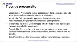 Tipos de preconceito
• Capacitismo: Preconceito contra pessoas com deficiência, que as pode
levar a serem vistas como incapazes ou inferiores.
• Xenofobia: Ódio ou aversão a pessoas de outras culturas e
nacionalidades, frequentemente motivado pela ignorância.
• Intolerância Religiosa: Discriminação e hostilidade contra pessoas por
causa da sua religião ou crenças.
• Gordofobia: Preconceito contra pessoas que não se encaixam nos
padrões de beleza ou de corpo da sociedade, levando à exclusão e ao
assédio.
• Social/econômico: discriminação de pobres e moradores de periferia.
 