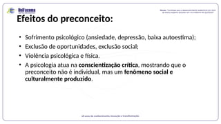 Efeitos do preconceito:
• Sofrimento psicológico (ansiedade, depressão, baixa autoestima);
• Exclusão de oportunidades, exclusão social;
• Violência psicológica e física.
• A psicologia atua na conscientização crítica, mostrando que o
preconceito não é individual, mas um fenômeno social e
culturalmente produzido.
 