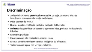 Discriminação
• A discriminação é o preconceito em ação, ou seja, quando a ideia se
transforma em comportamento excludente.
• Pode ocorrer de forma:
• Direta: insultos, violência explícita, exclusão deliberada;
• Indireta: desigualdade de acesso a oportunidades, políticas institucionais
injustas.
• Exemplos práticos:
• Empresas que não contratam pessoas trans;
• Escolas que desvalorizam culturas indígenas ou africanas;
• Tratamento desigual em serviços públicos.
 