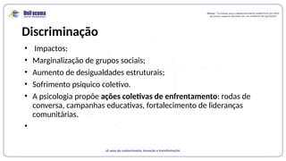 Discriminação
• Impactos:
• Marginalização de grupos sociais;
• Aumento de desigualdades estruturais;
• Sofrimento psíquico coletivo.
• A psicologia propõe ações coletivas de enfrentamento: rodas de
conversa, campanhas educativas, fortalecimento de lideranças
comunitárias.
•
 