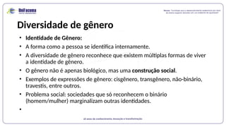 Diversidade de gênero
• Identidade de Gênero:
• A forma como a pessoa se identifica internamente.
• A diversidade de gênero reconhece que existem múltiplas formas de viver
a identidade de gênero.
• O gênero não é apenas biológico, mas uma construção social.
• Exemplos de expressões de gênero: cisgênero, transgênero, não-binário,
travestis, entre outros.
• Problema social: sociedades que só reconhecem o binário
(homem/mulher) marginalizam outras identidades.
•
 