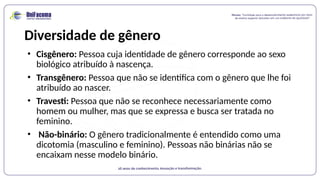 Diversidade de gênero
• Cisgênero: Pessoa cuja identidade de gênero corresponde ao sexo
biológico atribuído à nascença.
• Transgênero: Pessoa que não se identifica com o gênero que lhe foi
atribuído ao nascer.
• Travesti: Pessoa que não se reconhece necessariamente como
homem ou mulher, mas que se expressa e busca ser tratada no
feminino.
• Não-binário: O gênero tradicionalmente é entendido como uma
dicotomia (masculino e feminino). Pessoas não binárias não se
encaixam nesse modelo binário.
 