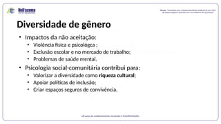 Diversidade de gênero
• Impactos da não aceitação:
• Violência física e psicológca ;
• Exclusão escolar e no mercado de trabalho;
• Problemas de saúde mental.
• Psicologia social-comunitária contribui para:
• Valorizar a diversidade como riqueza cultural;
• Apoiar políticas de inclusão;
• Criar espaços seguros de convivência.
 