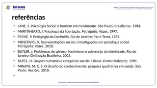 referências
• LANE, S. Psicologia Social: o homem em movimento. São Paulo: Brasiliense, 1984.
• MARTÍN-BARÓ, I. Psicologia da libertação. Petrópolis: Vozes, 1997.
• FREIRE, P. Pedagogia do Oprimido. Rio de Janeiro: Paz e Terra, 1987.
• MOSCOVICI, S. Representações sociais: investigações em psicologia social.
Petrópolis: Vozes, 2010.
• BUTLER, J. Problemas de gênero: feminismo e subversão da identidade. Rio de
Janeiro: Civilização Brasileira, 2003.
• TAJFEL, H. Grupos humanos e categorias sociais. Lisboa: Livros Horizonte, 1981.
• MINAYO, M. C. S. O desafio do conhecimento: pesquisa qualitativa em saúde. São
Paulo: Hucitec, 2010.
•
 