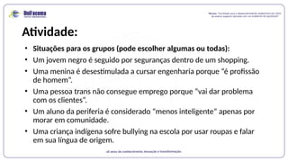 Atividade:
• Situações para os grupos (pode escolher algumas ou todas):
• Um jovem negro é seguido por seguranças dentro de um shopping.
• Uma menina é desestimulada a cursar engenharia porque “é profissão
de homem”.
• Uma pessoa trans não consegue emprego porque “vai dar problema
com os clientes”.
• Um aluno da periferia é considerado “menos inteligente” apenas por
morar em comunidade.
• Uma criança indígena sofre bullying na escola por usar roupas e falar
em sua língua de origem.
 