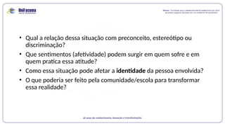 • Qual a relação dessa situação com preconceito, estereótipo ou
discriminação?
• Que sentimentos (afetividade) podem surgir em quem sofre e em
quem pratica essa atitude?
• Como essa situação pode afetar a identidade da pessoa envolvida?
• O que poderia ser feito pela comunidade/escola para transformar
essa realidade?
 