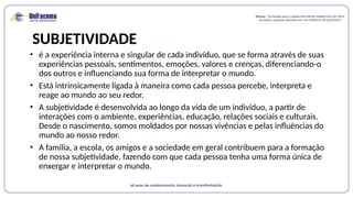SUBJETIVIDADE
• é a experiência interna e singular de cada indivíduo, que se forma através de suas
experiências pessoais, sentimentos, emoções, valores e crenças, diferenciando-o
dos outros e influenciando sua forma de interpretar o mundo.
• Está intrinsicamente ligada à maneira como cada pessoa percebe, interpreta e
reage ao mundo ao seu redor.
• A subjetividade é desenvolvida ao longo da vida de um indivíduo, a partir de
interações com o ambiente, experiências, educação, relações sociais e culturais.
Desde o nascimento, somos moldados por nossas vivências e pelas influências do
mundo ao nosso redor.
• A família, a escola, os amigos e a sociedade em geral contribuem para a formação
de nossa subjetividade, fazendo com que cada pessoa tenha uma forma única de
enxergar e interpretar o mundo.
 
