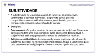 SUBJETIVIDADE
• A subjetividade desempenha o papel de expressar as perspectivas,
sentimentos e opiniões individuais, ela permite que as pessoas
compartilhem suas experiências pessoais, contribuindo para uma
compreensão mais rica e diversificada do mundo.
• Exemplos:
• Gosto musical: Os gostos musicais de uma pessoa são subjetivos. O que uma
pessoa considera uma música incrível, outra pode achar desagradável. A
subjetividade está em jogo quando se trata de preferências musicais.
• Religião e espiritualidade: As crenças religiosas e espirituais são altamente
subjetivas, baseadas na fé e na experiência pessoal. O que é significativo para
uma pessoa em sua religião pode não ter o mesmo significado para outra.
 