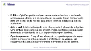 • Política: Opiniões políticas são extremamente subjetivas e variam de
acordo com a ideologia e as experiências pessoais. O que é importante
para um eleitor pode não ser para outro, levando a debates políticos
acalorados.
• Arte visual: A interpretação de uma obra de arte é altamente subjetiva.
Uma pintura ou escultura pode evocar emoções diferentes em pessoas
diferentes, dependendo de suas experiências e perspectivas.
• Opiniões pessoais: Em qualquer discussão, as opiniões pessoais, como
gostos alimentares, estilo de moda e preferências de viagem, são
subjetivas e baseadas nas preferências individuais de cada pessoa.
 