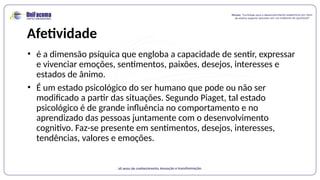 Afetividade
• é a dimensão psíquica que engloba a capacidade de sentir, expressar
e vivenciar emoções, sentimentos, paixões, desejos, interesses e
estados de ânimo.
• É um estado psicológico do ser humano que pode ou não ser
modificado a partir das situações. Segundo Piaget, tal estado
psicológico é de grande influência no comportamento e no
aprendizado das pessoas juntamente com o desenvolvimento
cognitivo. Faz-se presente em sentimentos, desejos, interesses,
tendências, valores e emoções.
 