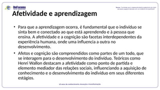 Afetividade e aprendizagem
• Para que a aprendizagem ocorra, é fundamental que o indivíduo se
sinta bem e conectado ao que está aprendendo e à pessoa que
ensina. A afetividade e a cognição são facetas interdependentes da
experiência humana, onde uma influencia a outra no
desenvolvimento.
• Afetos e cognição são compreendidos como partes de um todo, que
se interagem para o desenvolvimento do indivíduo. Teóricos como
Henri Wallon destacam a afetividade como ponto de partida e
elemento mediador das relações sociais, influenciando a aquisição de
conhecimento e o desenvolvimento do indivíduo em seus diferentes
estágios.
 