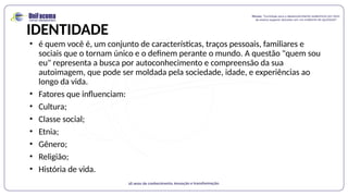 IDENTIDADE
• é quem você é, um conjunto de características, traços pessoais, familiares e
sociais que o tornam único e o definem perante o mundo. A questão "quem sou
eu" representa a busca por autoconhecimento e compreensão da sua
autoimagem, que pode ser moldada pela sociedade, idade, e experiências ao
longo da vida.
• Fatores que influenciam:
• Cultura;
• Classe social;
• Etnia;
• Gênero;
• Religião;
• História de vida.
 
