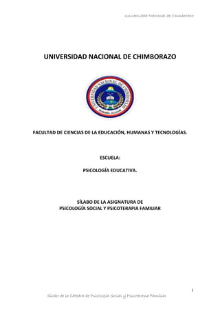 Universidad Nacional de Chimborazo
Sílabo de la Cátedra de Psicología Social y Psicoterapia Familiar
1
UNIVERSIDAD NACIONAL DE CHIMBORAZO
FACULTAD DE CIENCIAS DE LA EDUCACIÓN, HUMANAS Y TECNOLOGÍAS.
ESCUELA:
PSICOLOGÍA EDUCATIVA.
SÍLABO DE LA ASIGNATURA DE
PSICOLOGÍA SOCIAL Y PSICOTERAPIA FAMILIAR
 