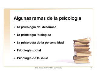 Algunas ramas de la psicología
• La psicología del desarrollo

• La psicología fisiológica

• La psicología de la personalidad

• Psicología social

• Psicología de la salud


               Prof. Oscar Medina Ortiz - Venezuela   10
 