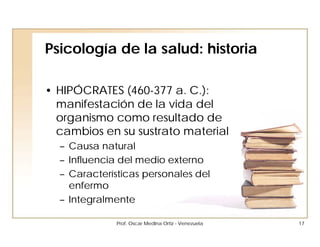 Psicología de la salud: historia

• HIPÓCRATES (460-377 a. C.):
  manifestación de la vida del
  organismo como resultado de
  cambios en su sustrato material
  – Causa natural
  – Influencia del medio externo
  – Características personales del
    enfermo
  – Integralmente

              Prof. Oscar Medina Ortiz - Venezuela   17
 