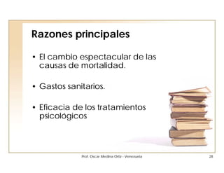 Razones principales

• El cambio espectacular de las
  causas de mortalidad.

• Gastos sanitarios.

• Eficacia de los tratamientos
  psicológicos



             Prof. Oscar Medina Ortiz - Venezuela   28
 