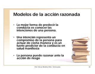 Modelos de la acción razonada

• La mejor forma de predecir la
  conducta es conocer las
  intenciones de una persona.

• Una intención representa un
  compromiso de la persona para
  actuar de cierta manera y es un
  fuerte predictor de la conducta en
  salud manifiesta

• La persona puede razonar ante la
  acción de riesgo

              Prof. Oscar Medina Ortiz - Venezuela   34
 