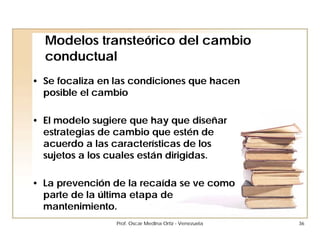 Modelos transteórico del cambio
  conductual
• Se focaliza en las condiciones que hacen
  posible el cambio

• El modelo sugiere que hay que diseñar
  estrategias de cambio que estén de
  acuerdo a las características de los
  sujetos a los cuales están dirigidas.

• La prevención de la recaída se ve como
  parte de la última etapa de
  mantenimiento.
                 Prof. Oscar Medina Ortiz - Venezuela   36
 
