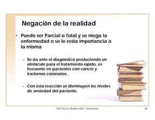Negación de la realidad
• Puede ser Parcial o Total y se niega la
  enfermedad o se le resta importancia a
  la misma

   – Se da ante el diagnóstico produciendo un
     obstáculo para el tratamiento rápido, es
     frecuente en pacientes con cáncer y
     trastornos coronarios.


   – Con esta reacción se disminuyen los niveles
     de ansiedad del paciente.



                    Prof. Oscar Medina Ortiz - Venezuela   40
 