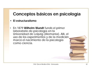 Conceptos básicos en psicología
• El estructuralismo

• En 1879 Wilhelm Wundt fundó el primer
  laboratorio de psicología en la
  Universidad de Leipzig (Alemania). Allí, el
  uso de los experimentos y de la medición
  marcó el nacimiento de la psicología
  como ciencia.




                  Prof. Oscar Medina Ortiz - Venezuela   42
 