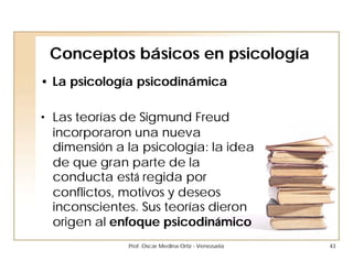 Conceptos básicos en psicología
• La psicología psicodinámica

• Las teorías de Sigmund Freud
  incorporaron una nueva
  dimensión a la psicología: la idea
  de que gran parte de la
  conducta está regida por
  conflictos, motivos y deseos
  inconscientes. Sus teorías dieron
  origen al enfoque psicodinámico
              Prof. Oscar Medina Ortiz - Venezuela   43
 