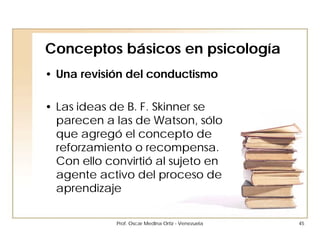 Conceptos básicos en psicología
• Una revisión del conductismo

• Las ideas de B. F. Skinner se
  parecen a las de Watson, sólo
  que agregó el concepto de
  reforzamiento o recompensa.
  Con ello convirtió al sujeto en
  agente activo del proceso de
  aprendizaje

             Prof. Oscar Medina Ortiz - Venezuela   45
 