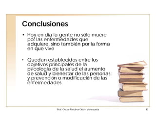Conclusiones
• Hoy en día la gente no sólo muere
  por las enfermedades que
  adquiere, sino también por la forma
  en que vive

• Quedan establecidos entre los
  objetivos principales de la
  psicología de la salud el aumento
  de salud y bienestar de las personas;
  y prevención o modificación de las
  enfermedades




               Prof. Oscar Medina Ortiz - Venezuela   47
 