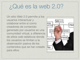 ¿Qué es la web 2.0?
Un sitio Web 2.0 permite a los
usuarios interactuar y
colaborar entre sí como
creadores de contenido
generado por usuarios en una
comunidad virtual, a diferencia
de sitios web estáticos donde
los usuarios se limitan a la
observación pasiva de los
contenidos que se han creado
para ellos.

 