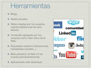 Herramientas
Blogs.
Redes sociales.
Webs creadas por los usuarios,
usando plataformas de autoedición.
Contenido agregado por los
usuarios como valor clave de la
Web.
Etiquetado colectivo (folcsonomía,
marcadores sociales...).
Beta perpetuo: la Web 2.0 se
inventa permanentemente.
Aplicaciones web dinámicas.

 