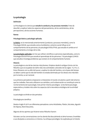 La psicología
Definición
La Psicología es la ciencia que estudia la conducta y los procesos mentales.Trata de
describir y explicar todos los aspectos del pensamiento, de los sentimientos, de las
percepciones y de las acciones humanas.
Ramas
Psicología básica y psicología aplicada.
La básica es la mencionada anteriormente (conducta y procesos mentales), como la
Psicología SOCIAL que estudia como el ambiente o entorno social influye en el
comportamiento de las personas y la psicología EVOLUTIVA, que estudia el cambio en el
comportamiento a lo largo de la vida.
Las psicologías aplicadas son las que utilizan científicos o personas especializadas, como la
Psicología EDUCATIVA que estudia el aprendizaje de las personas. Y la psicología CLINICA
que estudia e investiga problemas que existan en el comportamiento humano
Historia
La psicología es una de las ciencias más jóvenes. Empieza desde la antigua Grecia con los
filósofos que se ocupaban de darle vida a las actividades culturales de los siglos V y VI a. C.
Estos filosazos con su afán de buscar y explicar la vida del hombre, con el paso del tiempo
se daban cuenta que la vida del hombre no estaba dominada por los dioses sino más bien
por la mente, su ser racional.
Los primeros pensadores empezaron a interpretar el mundo circulante a partir del entorno
que los rodeaba. Para esto utilizaron sus sentidos y así la observación se constituyó como la
1ra herramienta de la psicología. Este primer intento psicológico se les llamó psicología
especulativa y trataba más sobre los aspectos de la naturaleza ontológica de la actividad
psíquica.
La psicología se divide en dos periodos:
Psicología pre-científica:
Desde el siglo IV al VI con diferentes pensadores como Aristóteles, Platón, Sócrates, Agustín
De Hipona, René Descartes.
Algunos de los aportes que hicieron estos filósofos fueron:
Sócrates con las conversaciones con los demás iba descubriendo al alma humana. Enseñaba
a sus discípulos a conocerse a si mismos. Su enfoque psicológico Se explicaba por el interés

 