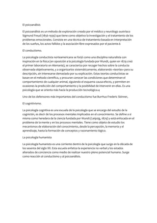 El psicoanálisis
El psicoanálisis es un método de exploración creado por el médico y neurólogo austríaco
Sigmund Freud (1856-1939) que tiene como objetivo la investigación y el tratamiento de los
problemas emocionales. Consiste en una técnica de tratamiento basada en interpretación
de los sueños, los actos fallidos y la asociación libre expresados por el paciente.6
El conductismo.
La psicología conductista norteamericana se forjó como una disciplina naturalista con
inspiración en la física (en oposición a la psicología fundada por Wundt, quien en 1879 creó
el primer laboratorio en Alemania), se caracteriza por recoger hechos sobre la conducta
observada objetivamente, y a organizarlos sistemáticamente, elaborando «teorías» para su
descripción, sin interesarse demasiado por su explicación. Estas teorías conductistas se
basan en el método científico, y procuran conocer las condiciones que determinan el
comportamiento de cualquier animal, siguiendo el esquema causa-efecto, y permiten en
ocasiones la predicción del comportamiento y la posibilidad de intervenir en ellas. Es una
psicología que se orienta más hacía la producción tecnológica.4
Uno de los defensores más importantes del conductismo fue Burrhus Frederic Skinner,
El cognitivismo.
La psicología cognitiva es una escuela de la psicología que se encarga del estudio de la
cognición, es decir de los procesos mentales implicados en el conocimiento. Se define a si
misma como heredera de la ciencia fundada por Wundt (Leipzig, 1879) y está enfocada en el
problema de la mente y en los procesos mentales. Tiene como objeto de estudio los
mecanismos de elaboración del conocimiento, desde la percepción, la memoria y el
aprendizaje, hasta la formación de conceptos y razonamiento lógico.
La psicología humanista
La psicología humanista es una corriente dentro de la psicología que surge en la década de
los sesenta del siglo XX. Esta escuela enfatiza la experiencia no verbal y los estados
alterados de conciencia como medio de realizar nuestro pleno potencial humano. Surge
como reacción al conductismo y al psicoanálisis.

 