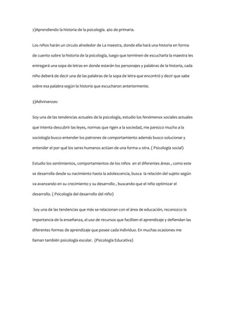2)Aprendiendo la historia de la psicología. 4to de primaria.
Los niños harán un circulo alrededor de La maestra, donde ella hará una historia en forma
de cuento sobre la historia de la psicología, luego que terminen de escucharla la maestra les
entregará una sopa de letras en donde estarán los personajes y palabras de la historia, cada
niño deberá de decir una de las palabras de la sopa de letra que encontró y decir que sabe
sobre esa palabra según la historia que escucharon anteriormente.
3)Adivinanzas:
Soy una de las tendencias actuales de la psicología, estudio los fenómenos sociales actuales
que intenta descubrir las leyes, normas que rigen a la sociedad, me parezco mucho a la
sociología busco entender los patrones de comportamiento además busco solucionar y
entender el por qué los seres humanos actúan de una forma u otra. ( Psicología social)
Estudio los sentimientos, comportamientos de los niños en el diferentes áreas , como este
se desarrolla desde su nacimiento hasta la adolescencia, busca la relación del sujeto según
va avanzando en su crecimiento y su desarrollo , buscando que el niño optimizar el
desarrollo. ( Psicología del desarrollo del niño)
Soy una de las tendencias que más se relacionan con el área de educación, reconozco la
importancia de la enseñanza, el uso de recursos que faciliten el aprendizaje y defiendan las
diferentes formas de aprendizaje que posee cada individuo. En muchas ocasiones me
llaman también psicología escolar. (Psicología Educativa)

 